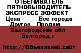 ОТБЕЛИВАТЕЛЬ-ПЯТНОВЫВОДИТЕЛЬ ЭКСПРЕСС-ЭФФЕКТ › Цена ­ 300 - Все города Другое » Продам   . Белгородская обл.,Белгород г.